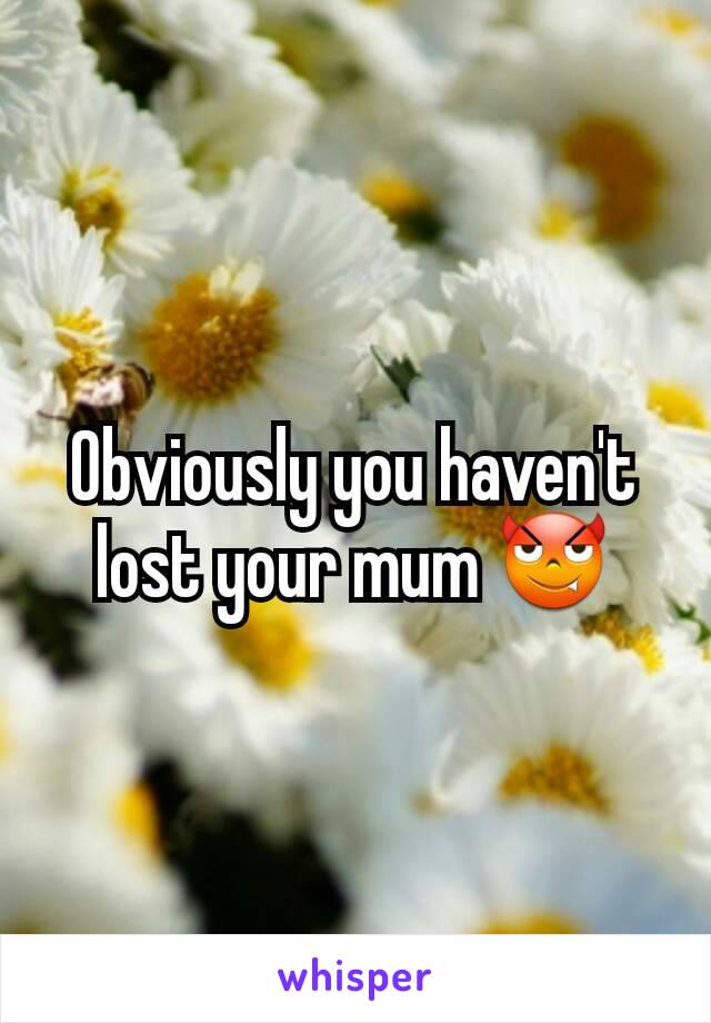 Obviously you haven't lost your mum 😈