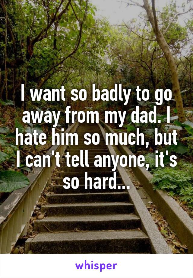 I want so badly to go away from my dad. I hate him so much, but I can't tell anyone, it's so hard...