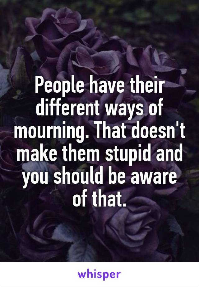 People have their different ways of mourning. That doesn't make them stupid and you should be aware of that.