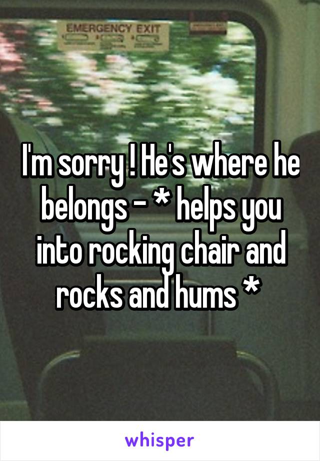 I'm sorry ! He's where he belongs - * helps you into rocking chair and rocks and hums * 
