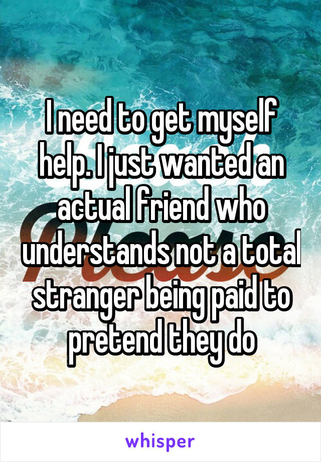 I need to get myself help. I just wanted an actual friend who understands not a total stranger being paid to pretend they do