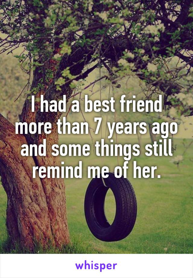 I had a best friend more than 7 years ago and some things still remind me of her.