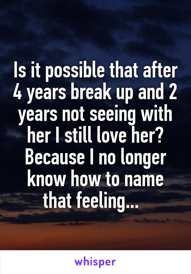 Is it possible that after 4 years break up and 2 years not seeing with her I still love her? Because I no longer know how to name that feeling...  