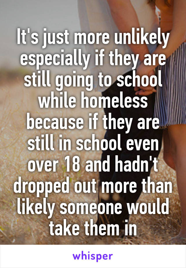 It's just more unlikely especially if they are still going to school while homeless because if they are still in school even over 18 and hadn't dropped out more than likely someone would take them in