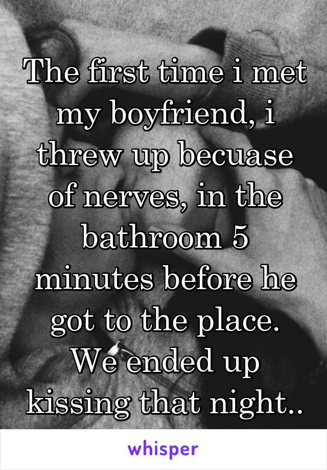 The first time i met my boyfriend, i threw up becuase of nerves, in the bathroom 5 minutes before he got to the place. We ended up kissing that night..