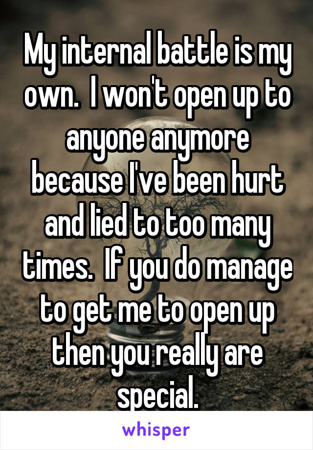 My internal battle is my own.  I won't open up to anyone anymore because I've been hurt and lied to too many times.  If you do manage to get me to open up then you really are special.