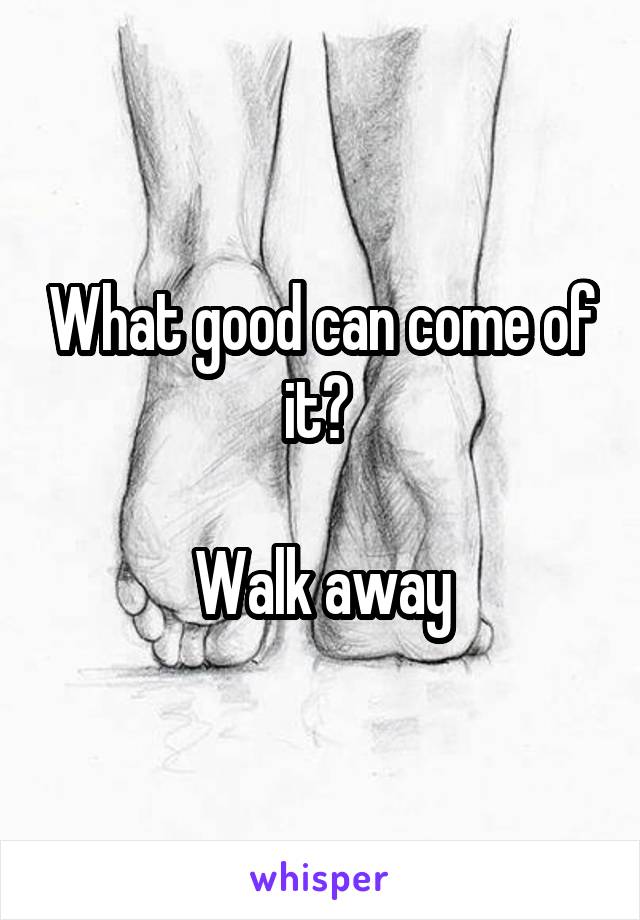 What good can come of it? 

Walk away