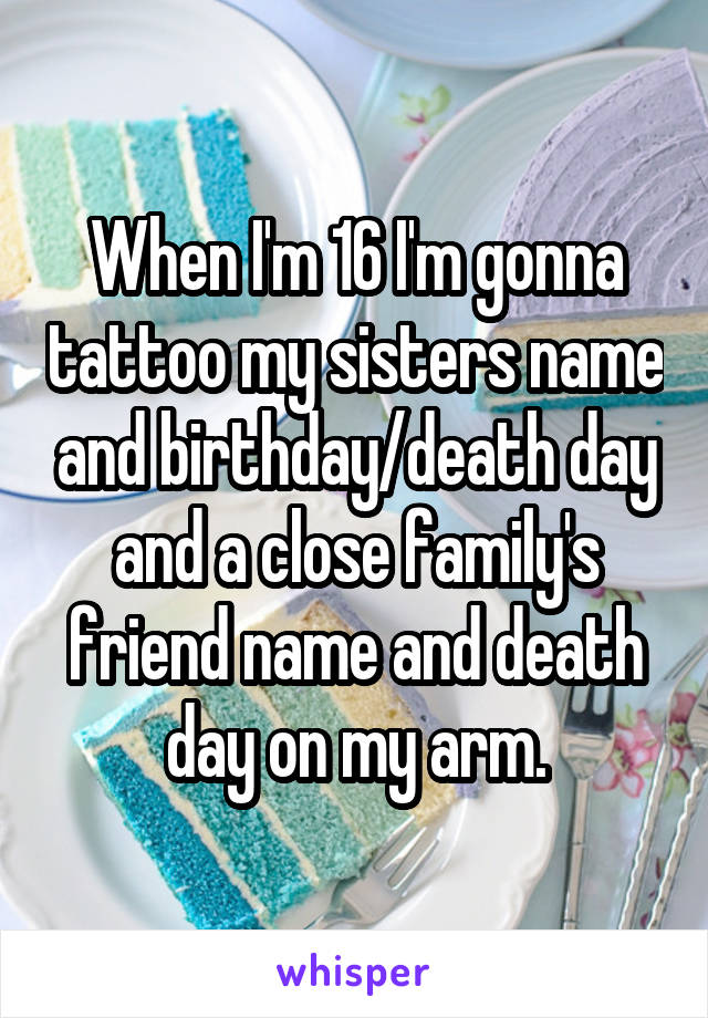 When I'm 16 I'm gonna tattoo my sisters name and birthday/death day and a close family's friend name and death day on my arm.