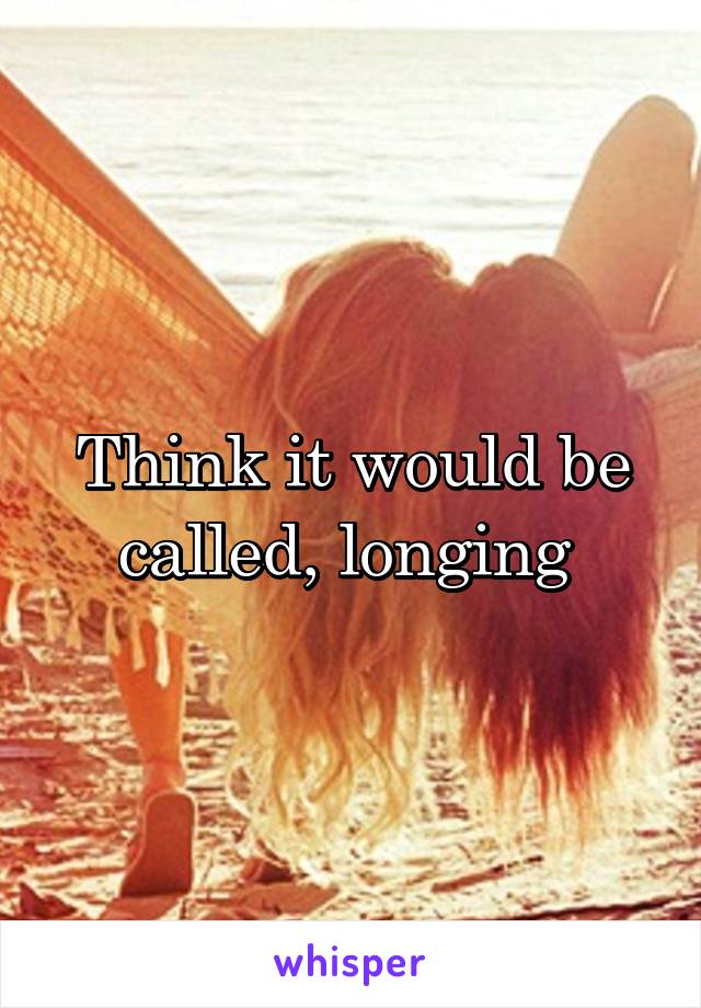 Think it would be called, longing 