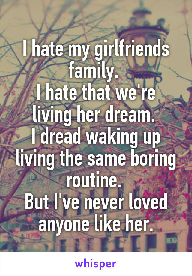 I hate my girlfriends family. 
I hate that we're living her dream. 
I dread waking up living the same boring routine. 
But I've never loved anyone like her.