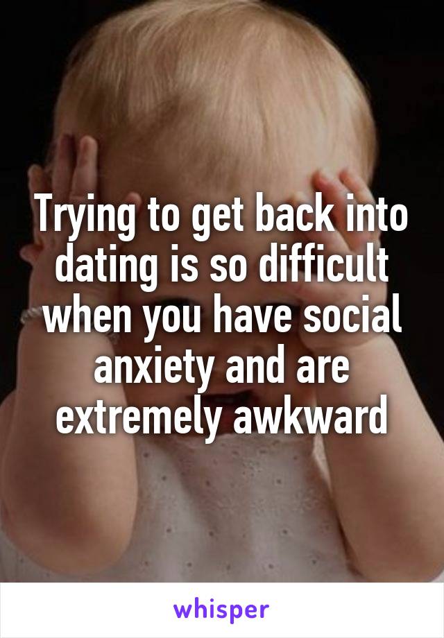 Trying to get back into dating is so difficult when you have social anxiety and are extremely awkward