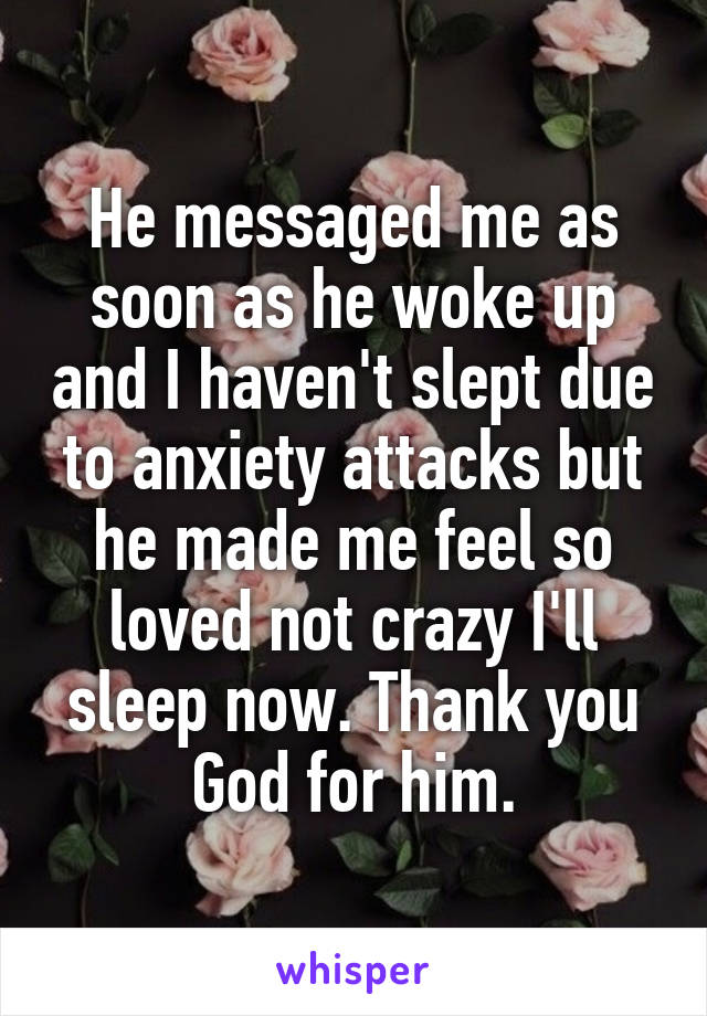 He messaged me as soon as he woke up and I haven't slept due to anxiety attacks but he made me feel so loved not crazy I'll sleep now. Thank you God for him.