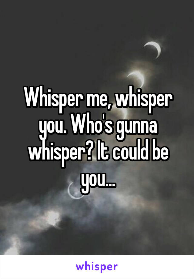 Whisper me, whisper you. Who's gunna whisper? It could be you...