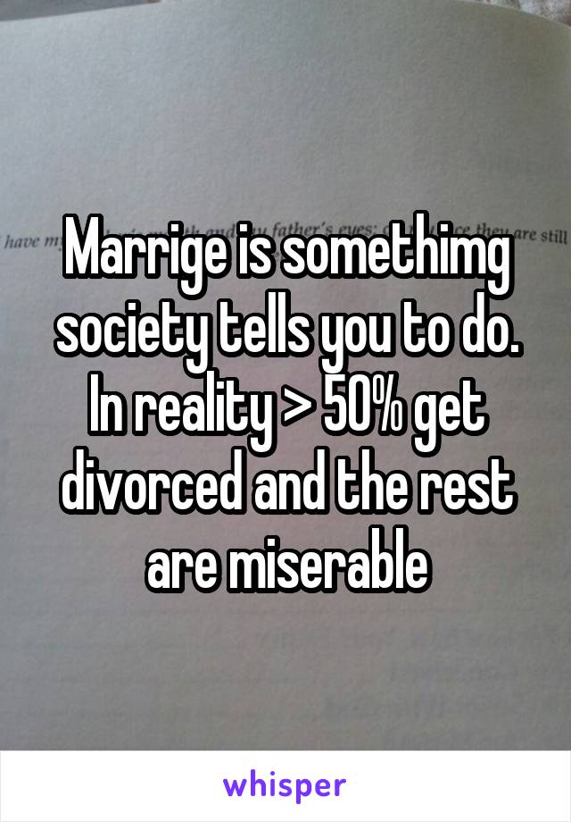 Marrige is somethimg society tells you to do. In reality > 50% get divorced and the rest are miserable