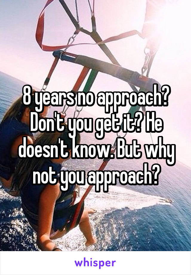 8 years no approach? Don't you get it? He doesn't know. But why not you approach?