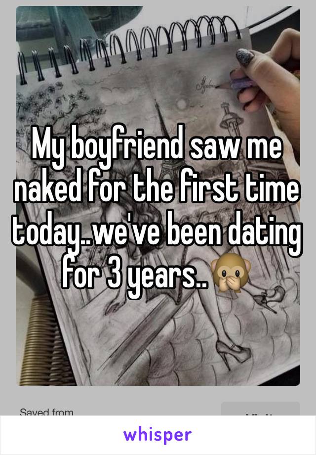 My boyfriend saw me naked for the first time today..we've been dating for 3 years..🙊