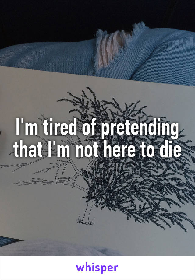 I'm tired of pretending that I'm not here to die