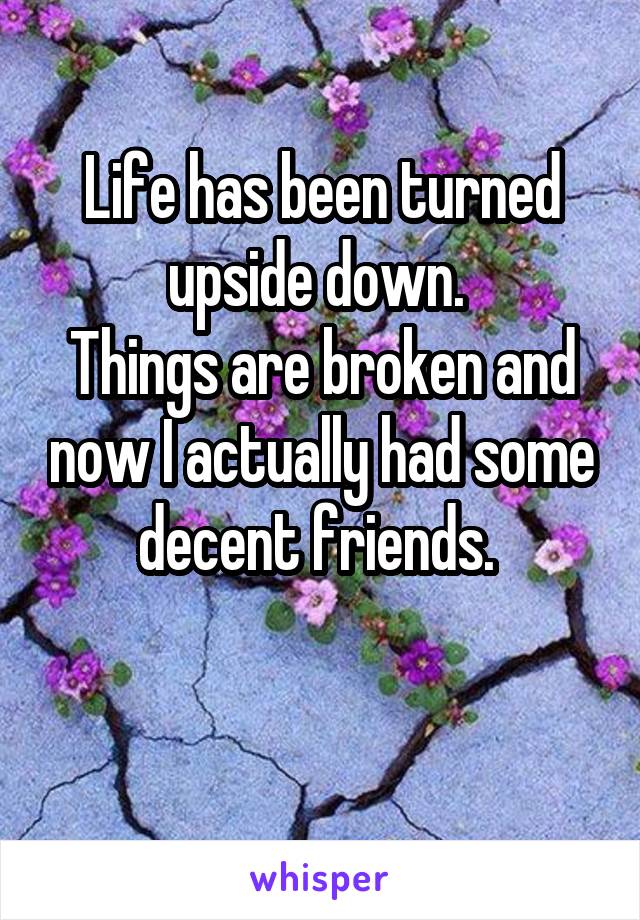 Life has been turned upside down. 
Things are broken and now I actually had some decent friends. 

