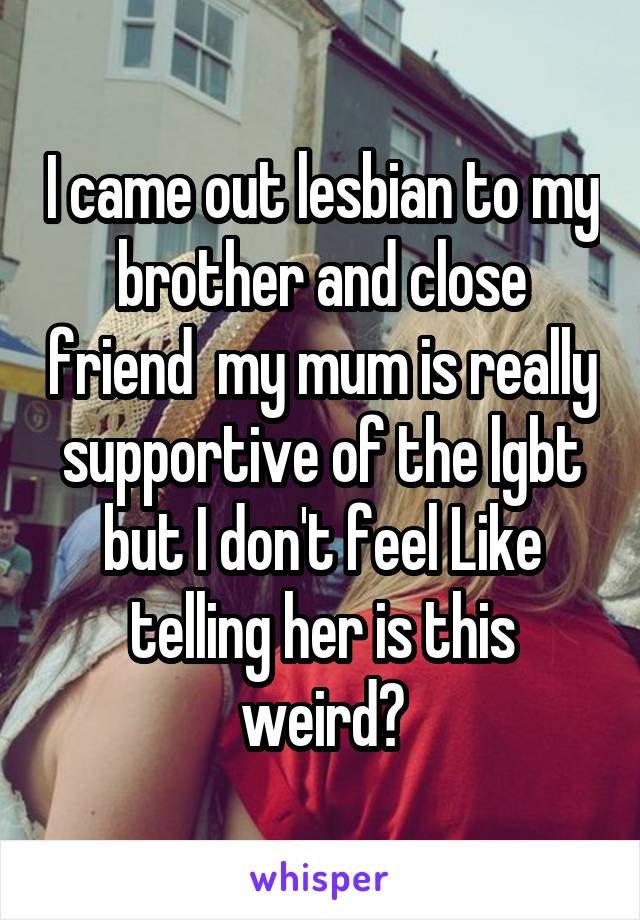 I came out lesbian to my brother and close friend  my mum is really supportive of the lgbt but I don't feel Like telling her is this weird?