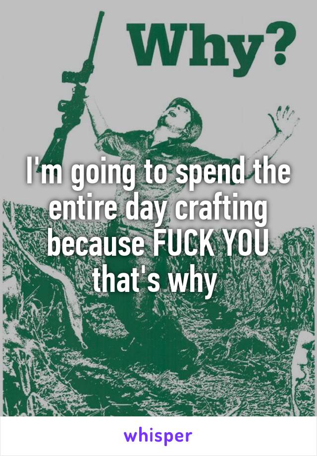 I'm going to spend the entire day crafting because FUCK YOU that's why 