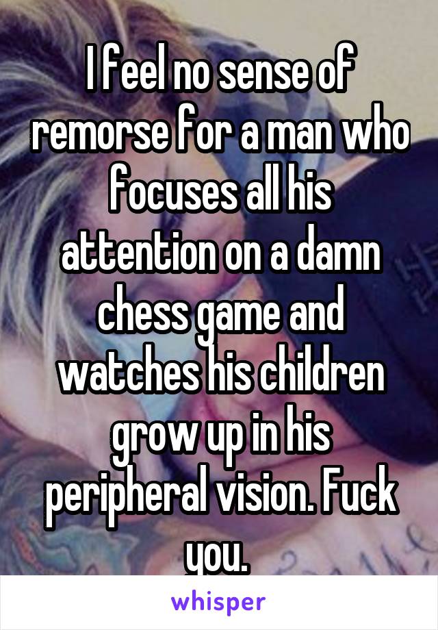 I feel no sense of remorse for a man who focuses all his attention on a damn chess game and watches his children grow up in his peripheral vision. Fuck you. 