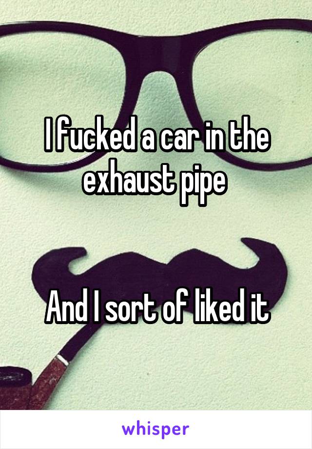 I fucked a car in the exhaust pipe 


And I sort of liked it