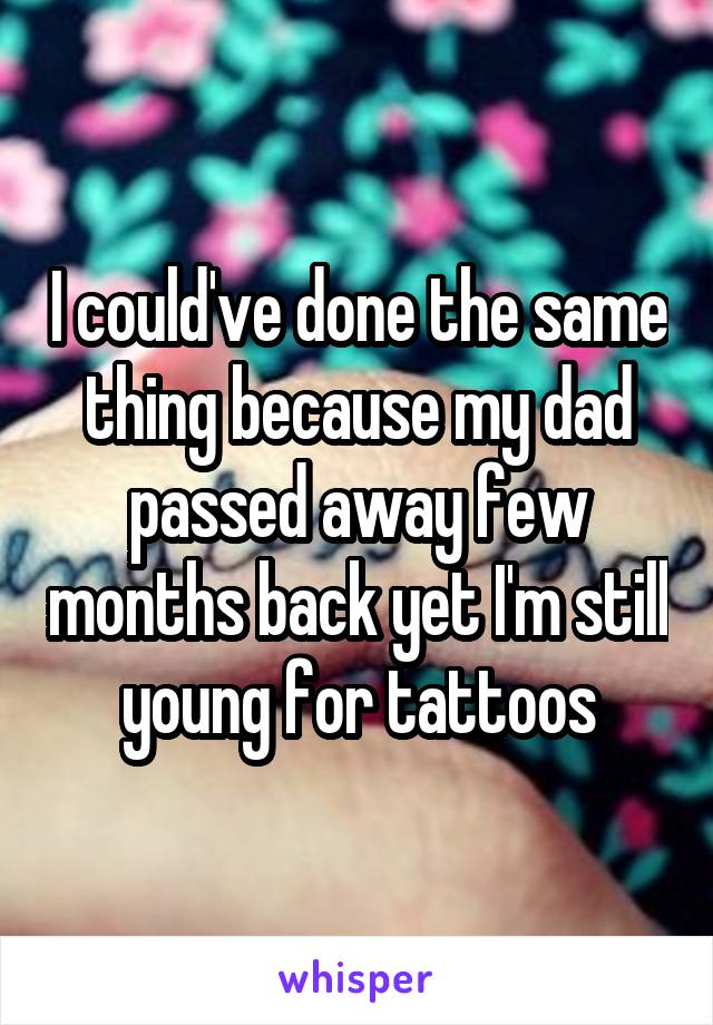 I could've done the same thing because my dad passed away few months back yet I'm still young for tattoos