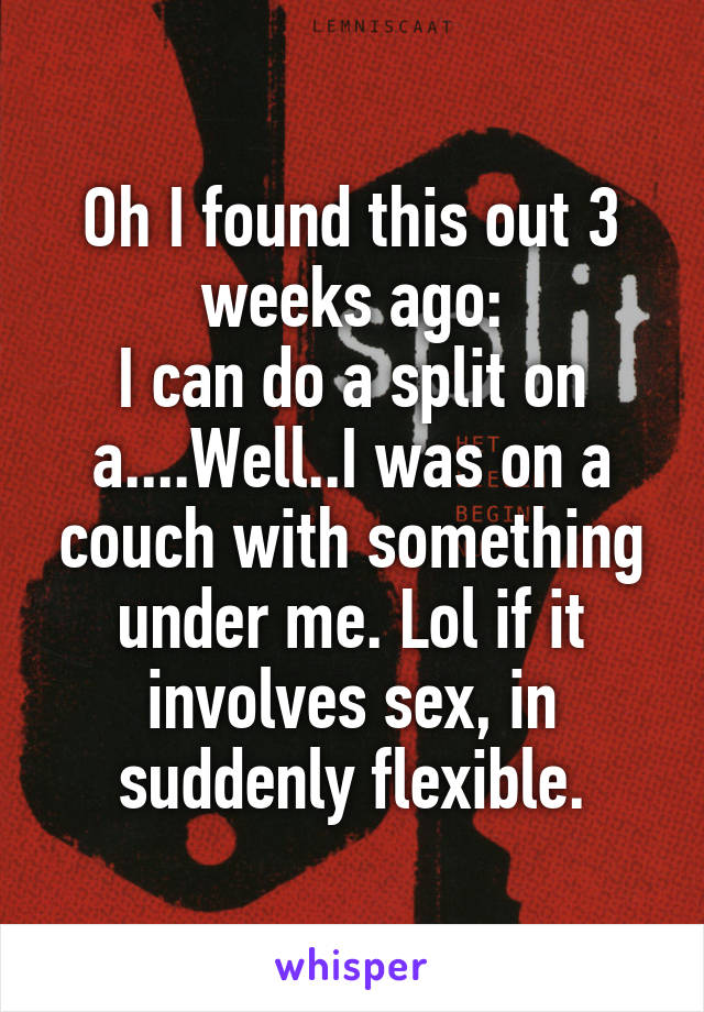 Oh I found this out 3 weeks ago:
I can do a split on a....Well..I was on a couch with something under me. Lol if it involves sex, in suddenly flexible.