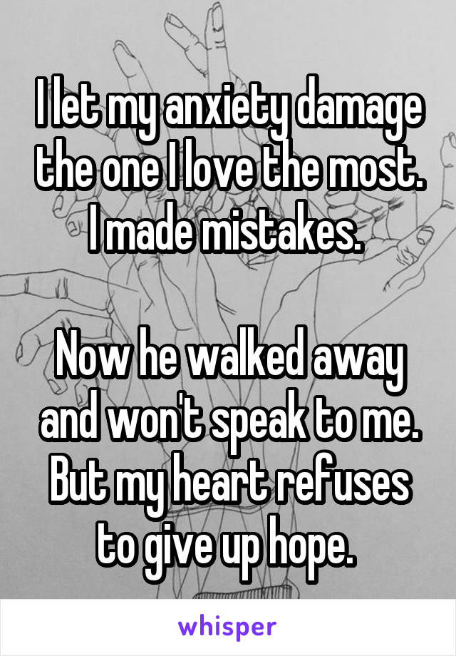 I let my anxiety damage the one I love the most. I made mistakes. 

Now he walked away and won't speak to me. But my heart refuses to give up hope. 