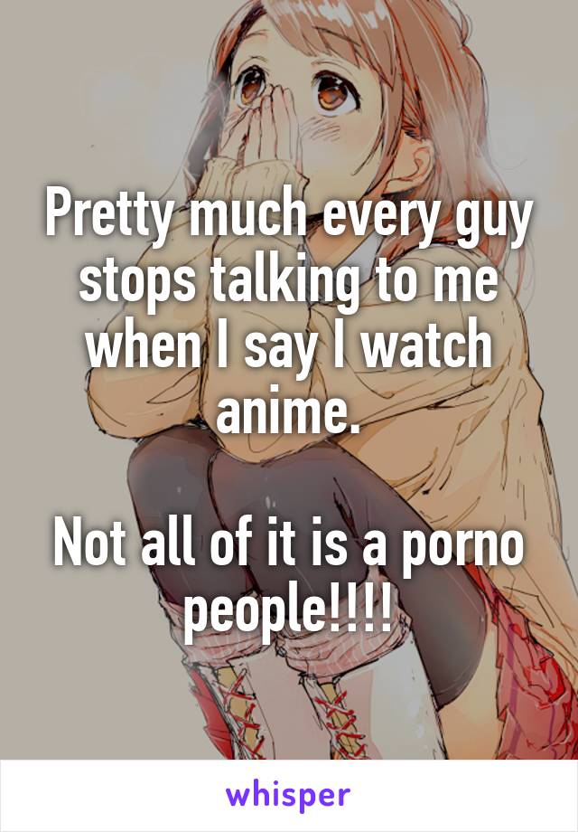 Pretty much every guy stops talking to me when I say I watch anime.

Not all of it is a porno people!!!!