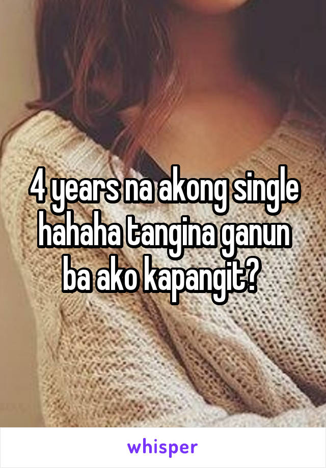 4 years na akong single hahaha tangina ganun ba ako kapangit? 