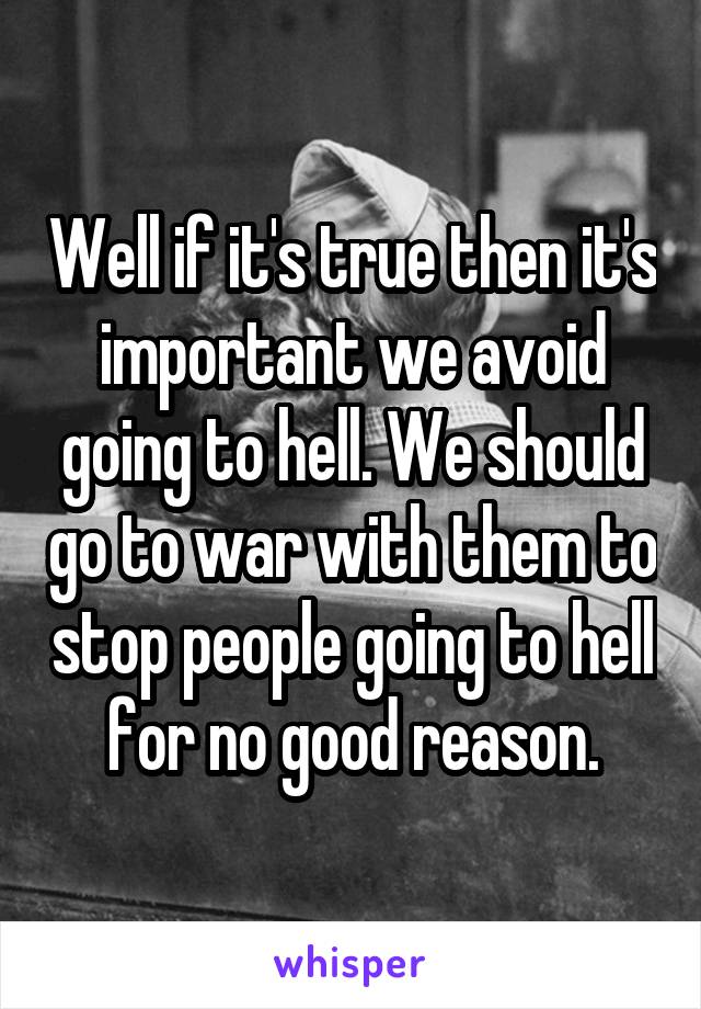 Well if it's true then it's important we avoid going to hell. We should go to war with them to stop people going to hell for no good reason.