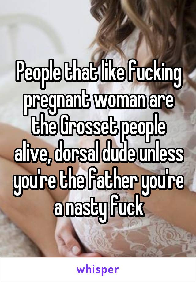 People that like fucking pregnant woman are the Grosset people alive, dorsal dude unless you're the father you're a nasty fuck