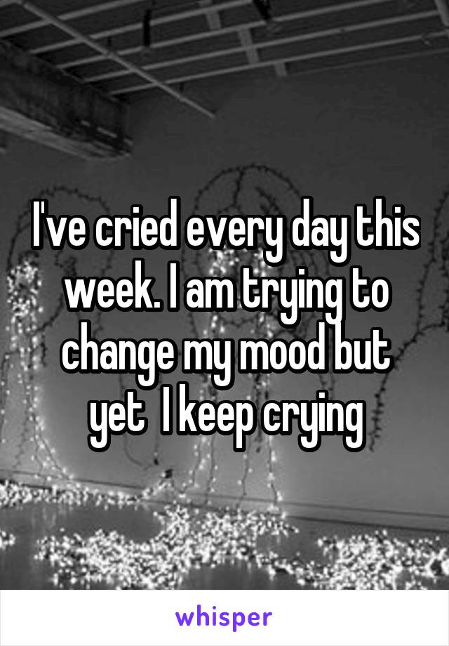 I've cried every day this week. I am trying to change my mood but yet  I keep crying