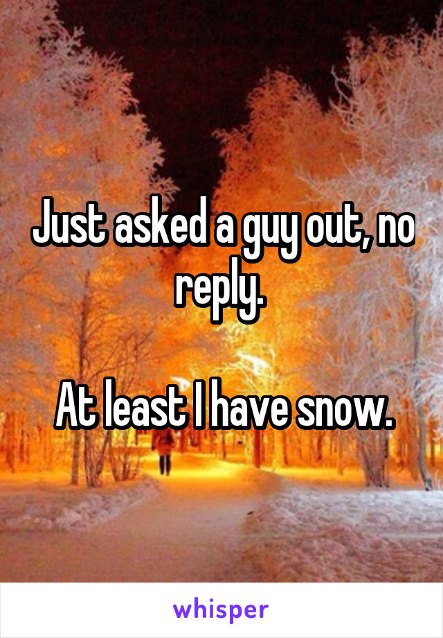 Just asked a guy out, no reply. 

At least I have snow.