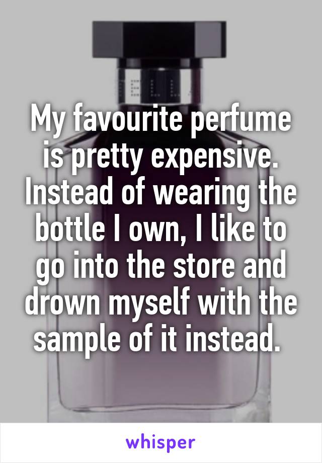 My favourite perfume is pretty expensive. Instead of wearing the bottle I own, I like to go into the store and drown myself with the sample of it instead. 