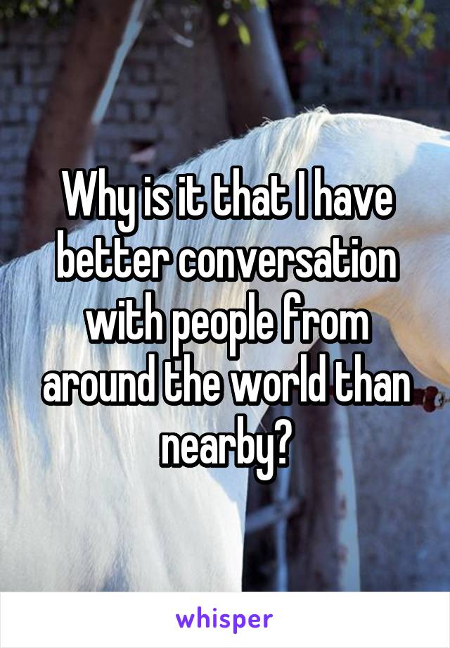 Why is it that I have better conversation with people from around the world than nearby?
