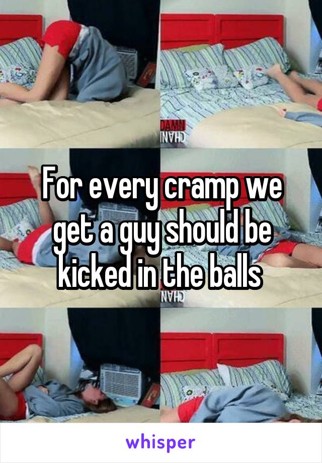 For every cramp we get a guy should be kicked in the balls 