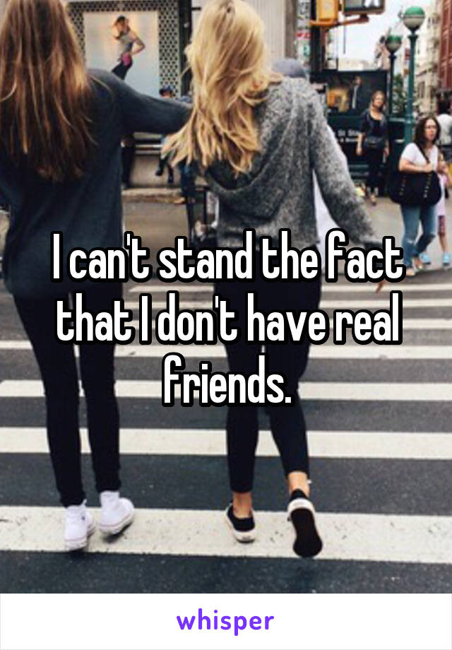 I can't stand the fact that I don't have real friends.