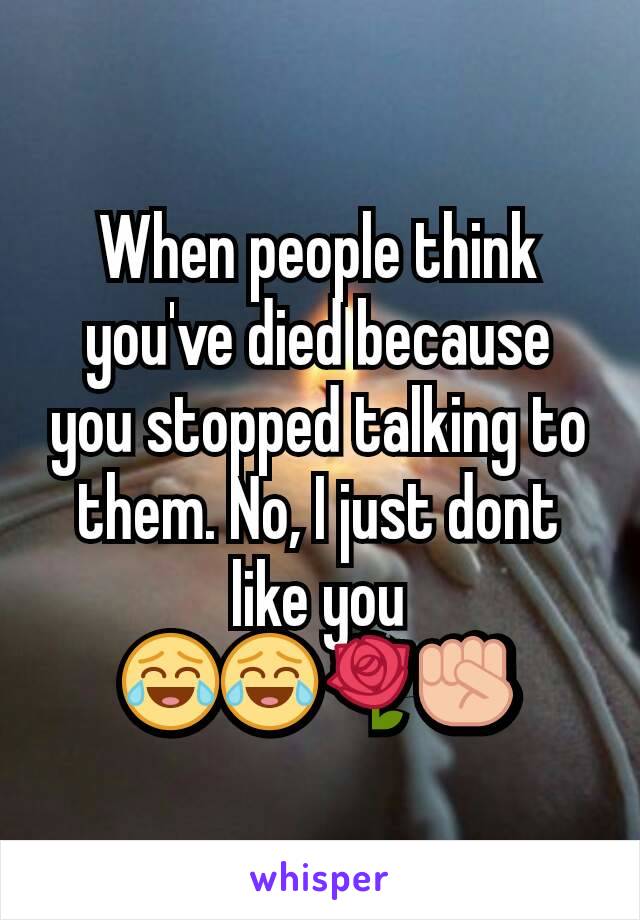 When people think you've died because you stopped talking to them. No, I just dont like you ðŸ˜‚ðŸ˜‚ðŸŒ¹âœŠ