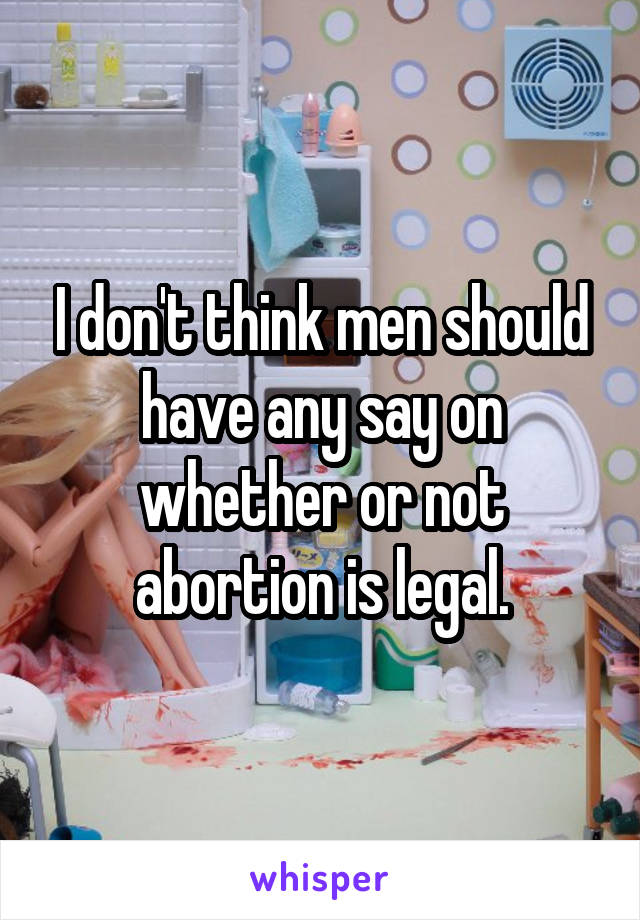 I don't think men should have any say on whether or not abortion is legal.