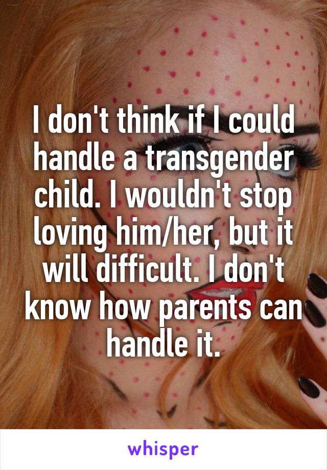 I don't think if I could handle a transgender child. I wouldn't stop loving him/her, but it will difficult. I don't know how parents can handle it.