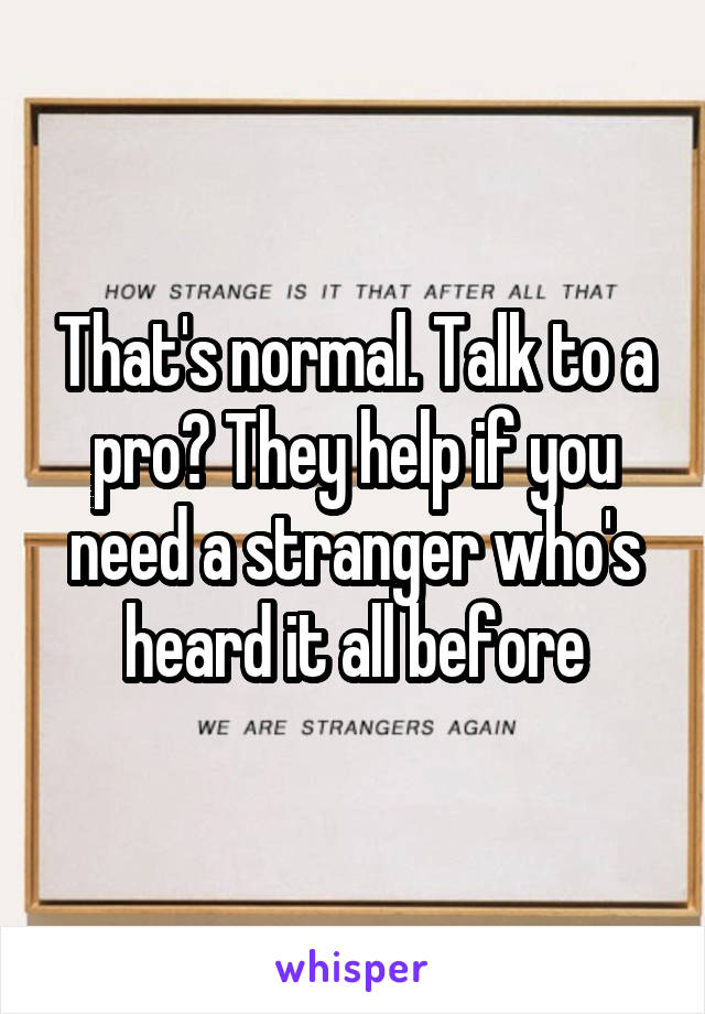 That's normal. Talk to a pro? They help if you need a stranger who's heard it all before