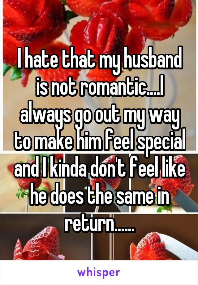 I hate that my husband is not romantic....I always go out my way to make him feel special and I kinda don't feel like he does the same in return......