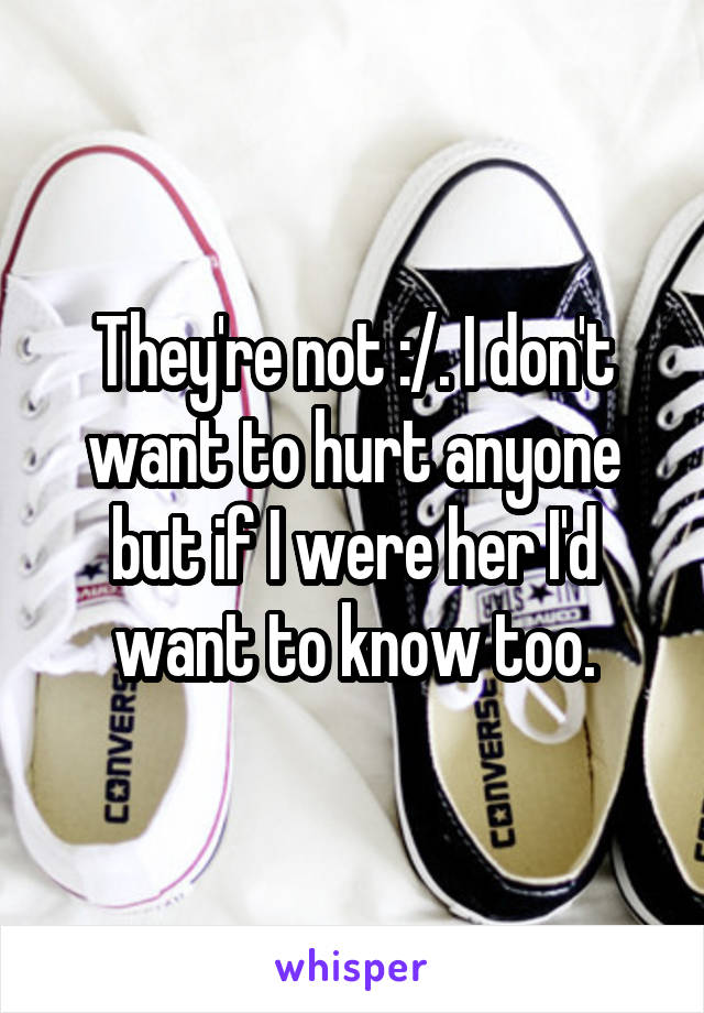 They're not :/. I don't want to hurt anyone but if I were her I'd want to know too.