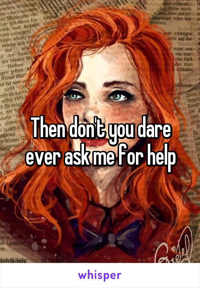 Then don't you dare ever ask me for help