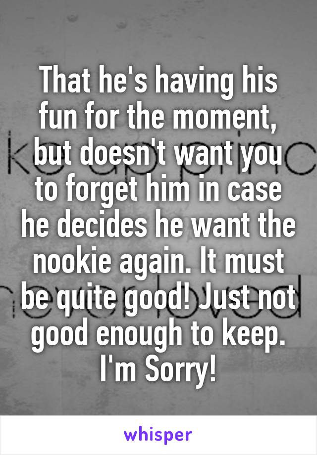 That he's having his fun for the moment, but doesn't want you to forget him in case he decides he want the nookie again. It must be quite good! Just not good enough to keep. I'm Sorry!