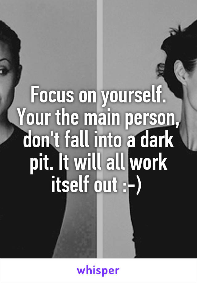 Focus on yourself. Your the main person, don't fall into a dark pit. It will all work itself out :-) 