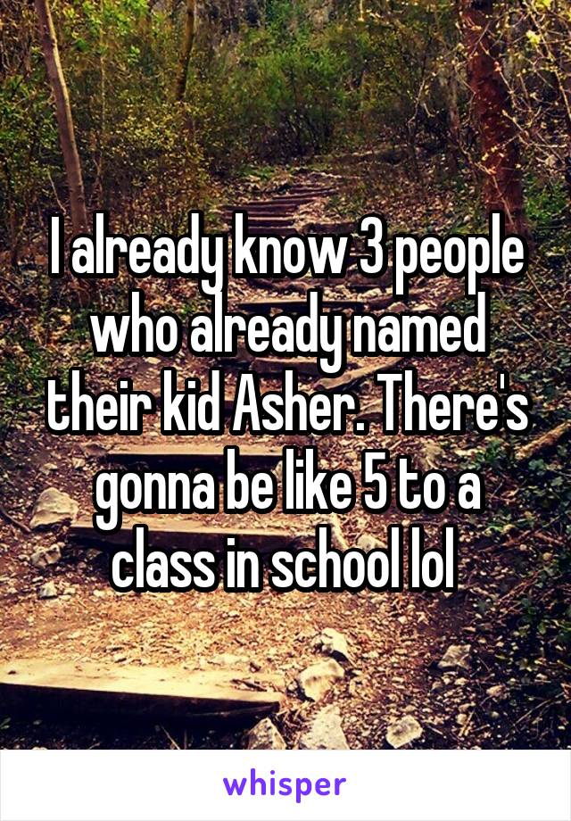 I already know 3 people who already named their kid Asher. There's gonna be like 5 to a class in school lol 