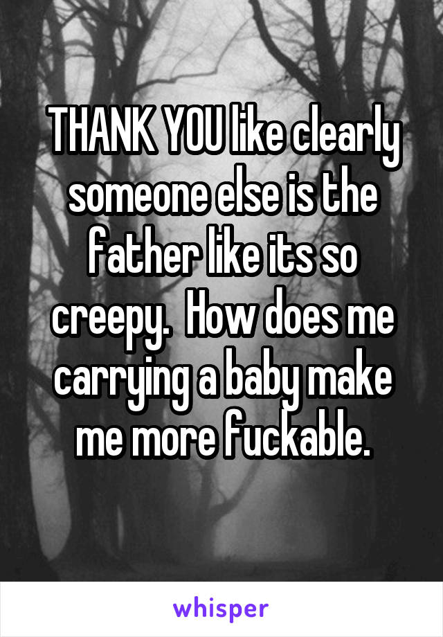 THANK YOU like clearly someone else is the father like its so creepy.  How does me carrying a baby make me more fuckable.
